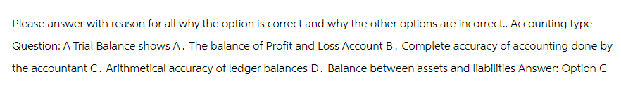 Please answer with reason for all why the option is correct and why the other options are incorrect.. Accounting type
Question: A Trial Balance shows A. The balance of Profit and Loss Account B. Complete accuracy of accounting done by
the accountant C. Arithmetical accuracy of ledger balances D. Balance between assets and liabilities Answer: Option C