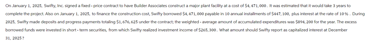 On January 1, 2025, Swifty, Inc. signed a fixed - price contract to have Builder Associates construct a major plant facility at a cost of $4,471,000. It was estimated that it would take 3 years to
complete the project. Also on January 1, 2025, to finance the construction cost, Swifty borrowed $4,471,000 payable in 10 annual installments of $447, 100, plus interest at the rate of 10% . During
2025, Swifty made deposits and progress payments totaling $1,676, 625 under the contract; the weighted average amount of accumulated expenditures was $894, 200 for the year. The excess
borrowed funds were invested in short-term securities, from which Swifty realized investment income of $265, 300. What amount should Swifty report as capitalized interest at December
31, 2025?