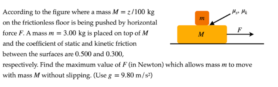 According to the figure where a mass M = z/100 kg
on the frictionless floor is being pushed by horizontal
m
force F. A mass m = 3.00 kg is placed on top of M
F
M
and the coefficient of static and kinetic friction
between the surfaces are 0.500 and 0.300,
respectively. Find the maximum value of F (in Newton) which allows mass m to move
with mass M without slipping. (Use g = 9.80 m/s2)
