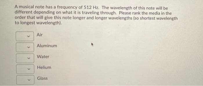 A musical note has a frequency of 512 Hz. The wavelength of this note will be
different depending on what it is traveling through. Please rank the media in the
order that will give this note longer and longer wavelengths (so shortest wavelength
to longest wavelength).
Air
Aluminum
Water
Helium
Glass
>
>
>
