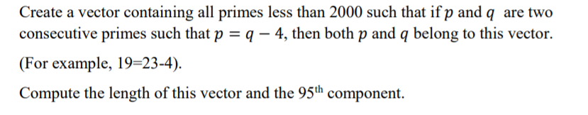 Create a vector containing all primes less than 2000 such that if p and q are two
consecutive primes such that p = q – 4, then both p and q belong to this vector.
(For example, 19=23-4).
Compute the length of this vector and the 95th component.
