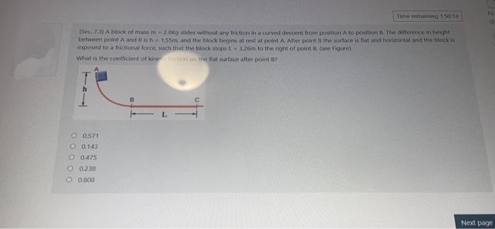 Time temaining 150:14
Sec. 73) A block of mass m- 20kg slides without any friction in a curved descent trom position A to position The dilfetence in tright
between point A and B is h = 1.55m, and the block begins at rest at point A Ater point 8 the surtace is flat ard horizontal and the block is
exposed to a fiictional force, such that the block stops L326m to the right of point B. (e Fiigure)
What is the coefficient of kine ion on the Bat surtace after point B?
O 0571
O 0.143
O 0475
O 0.238
O 0.808
Next page
