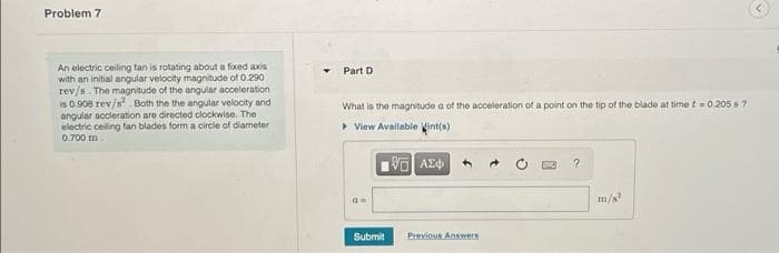 Problem 7
An electric ceiling fan is rotating about a fixed axis
with an initial angular velocity magnitude of 0.290
rev/s. The magnitude of the angular acceleration
is 0.908 rev/s. Both the the angular velocity and
angular accleration are directed clockwise. The
electric celing fan blades form a circle of diameter
0.700 m
Part D
What is the magnitude a of the acceleration of a point on the tip of the blade at time t=0.205 s ?
> View Available int(s)
m/s
Submit
Previous Answers
