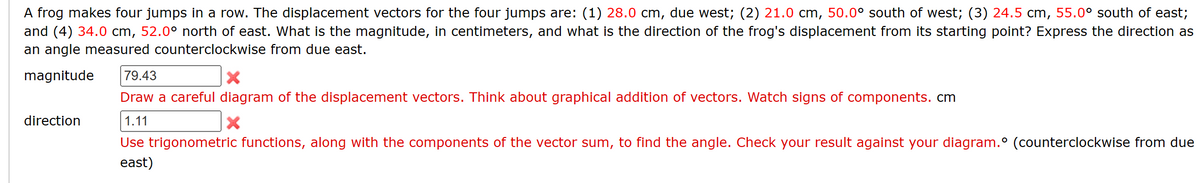 A frog makes four jumps in a row. The displacement vectors for the four jumps are: (1) 28.0 cm, due west; (2) 21.0 cm, 50.0° south of west; (3) 24.5 cm, 55.0° south of east;
and (4) 34.0 cm, 52.0° north of east. What is the magnitude, in centimeters, and what is the direction of the frog's displacement from its starting point? Express the direction as
an angle measured counterclockwise from due east.
magnitude 79.43
direction
Draw a careful diagram of the displacement vectors. Think about graphical addition of vectors. Watch signs of components.cm
1.11
X
Use trigonometric functions, along with the components of the vector sum, to find the angle. Check your result against your diagram.° (counterclockwise from due
east)