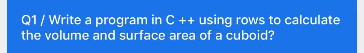 Q1/ Write a program in C ++ using rows to calculate
the volume and surface area of a cuboid?
