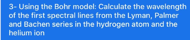 3- Using the Bohr model: Calculate the wavelength
of the first spectral lines from the Lyman, Palmer
and Bachen series in the hydrogen atom and the
helium ion
