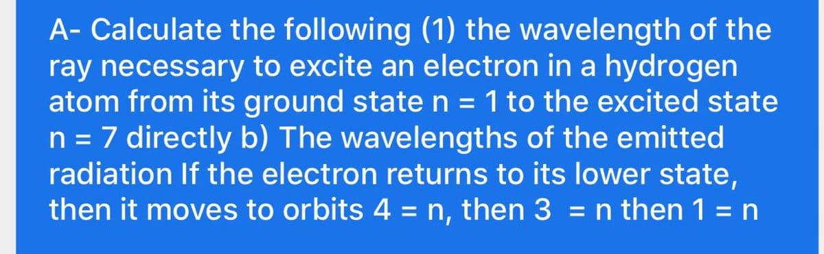 A- Calculate the following (1) the wavelength of the
ray necessary to excite an electron in a hydrogen
atom from its ground state n = 1 to the excited state
n = 7 directly b) The wavelengths of the emitted
radiation If the electron returns to its lower state,
then it moves to orbits 4 = n, then 3 = n then 1 =n
%3D
%3D
%3D
%3D
