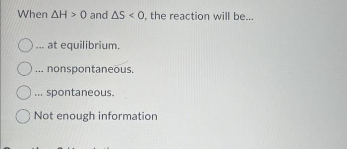 When AH> 0 and AS < 0, the reaction will be...
O....
... at equilibrium.
O... nonspontaneous.
O... spontaneous.
Not enough information