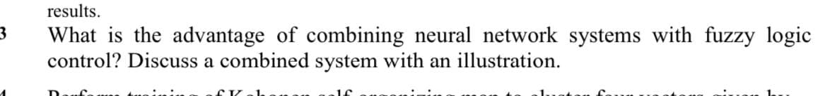 results.
What is the advantage of combining neural network systems with fuzzy logic
control? Discuss a combined system with an illustration.
