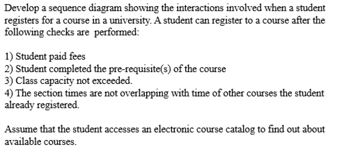 Develop a sequence diagram showing the interactions involved when a student
registers for a course in a university. A student can register to a course after the
following checks are performed:
1) Student paid fees
2) Student completed the pre-requisite(s) of the course
3) Class capacity not exceeded.
4) The section times are not overlapping with time of other courses the student
already registered.
Assume that the student accesses an electronic course catalog to find out about
available courses.
