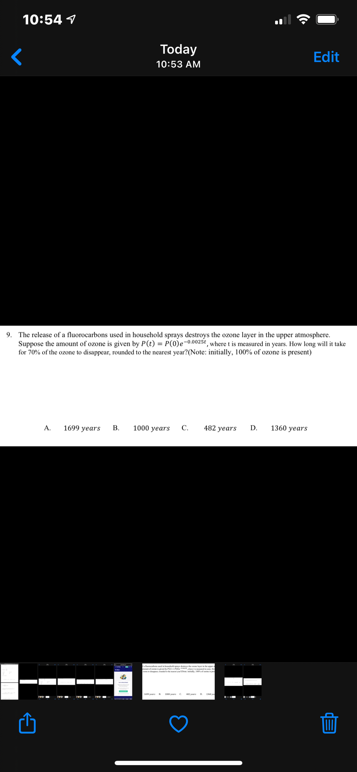 10:54 1
Today
Edit
10:53 AM
9. The release of a fluorocarbons used in household sprays destroys the ozone layer in the upper atmosphere.
Suppose the amount of ozone is given by P(t) = P(0)e-0.0025t , where t is measured in years. How long will it take
for 70% of the ozone to disappear, rounded to the nearest year?(Note: initially, 100% of ozone is present)
A.
1699 years
1000 years
С.
482 years
D.
1360 years
Ca fluorocarbons used in household sprays destroys the enone layer in the upper a
mount of ozone is given by P(t) - P(0)e-osewhere t is measured in vears. Ho
ozone to disappear, rounded to the nearest year(Note: initially, 100% of oone is pre
1699 years
1000 years
482 years
1360 yed
D.
B.
