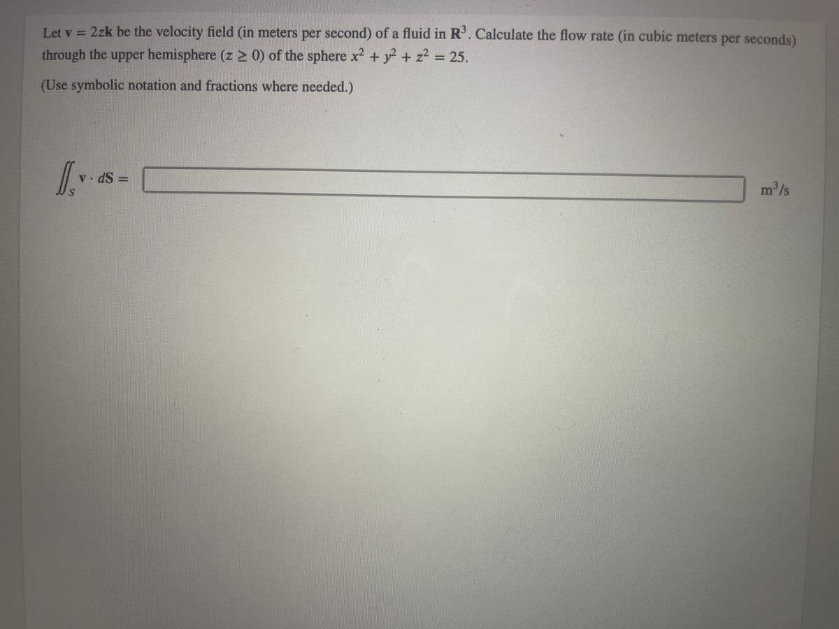 Let v = 2zk be the velocity field (in meters per second) of a fluid in R³. Calculate the flow rate (in cubic meters per seconds)
through the upper hemisphere (z ≥ 0) of the sphere x² + y² + z² = 25.
(Use symbolic notation and fractions where needed.)
S
v. ds =
m³/s