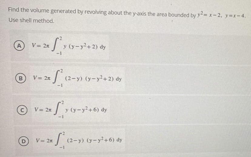 Find the volume generated by revolving about the y-axis the area bounded by y²= x-2, y=x-4.
Use shell method.
- 2x Sy y (y-y²+2) dy
A
(y.
-1
V = 2x
fo
B
ⒸV= 2x [*₁y (y-y²+6) dy
-1
Le
D
V = 2x
-1
V = 2x
(2-y) (y-y²+2) dy
(2-y) (y-y²+6) dy