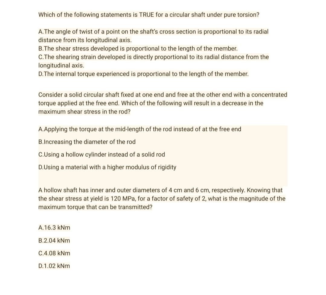 Which of the following statements is TRUE for a circular shaft under pure torsion?
A. The angle of twist of a point on the shaft's cross section is proportional to its radial
distance from its longitudinal axis.
B.The shear stress developed is proportional to the length of the member.
C.The shearing strain developed is directly proportional to its radial distance from the
longitudinal axis.
D. The internal torque experienced is proportional to the length of the member.
Consider a solid circular shaft fixed at one end and free at the other end with a concentrated
torque applied at the free end. Which of the following will result in a decrease in the
maximum shear stress in the rod?
A.Applying the torque at the mid-length of the rod instead of at the free end
B.Increasing the diameter of the rod
C.Using a hollow cylinder instead of a solid rod
D.Using a material with a higher modulus of rigidity
A hollow shaft has inner and outer diameters of 4 cm and 6 cm, respectively. Knowing that
the shear stress at yield is 120 MPa, for a factor of safety of 2, what is the magnitude of the
maximum torque that can be transmitted?
A.16.3 kNm
B.2.04 kNm
C.4.08 kNm
D.1.02 kNm