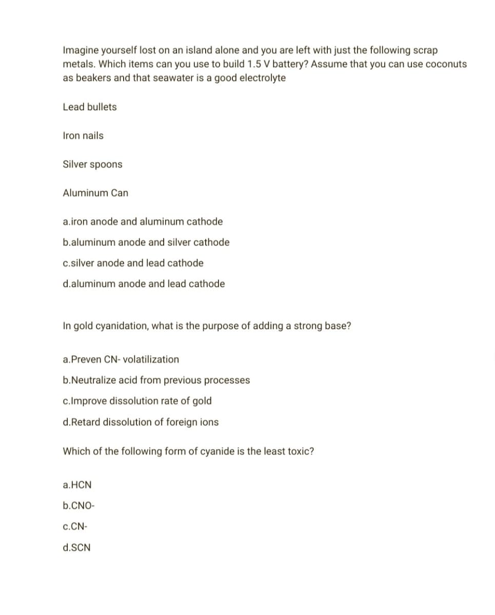 Imagine yourself lost on an island alone and you are left with just the following scrap
metals. Which items can you use to build 1.5 V battery? Assume that you can use coconuts
as beakers and that seawater is a good electrolyte
Lead bullets
Iron nails
Silver spoons
Aluminum Can
a.iron anode and aluminum cathode
b.aluminum anode and silver cathode
c.silver anode and lead cathode
d.aluminum anode and lead cathode
In gold cyanidation, what is the purpose of adding a strong base?
a. Preven CN- volatilization
b.Neutralize acid from previous processes
c.Improve dissolution rate of gold
d.Retard dissolution of foreign ions
Which of the following form of cyanide is the least toxic?
a.HCN
b.CNO-
C.CN-
d.SCN
