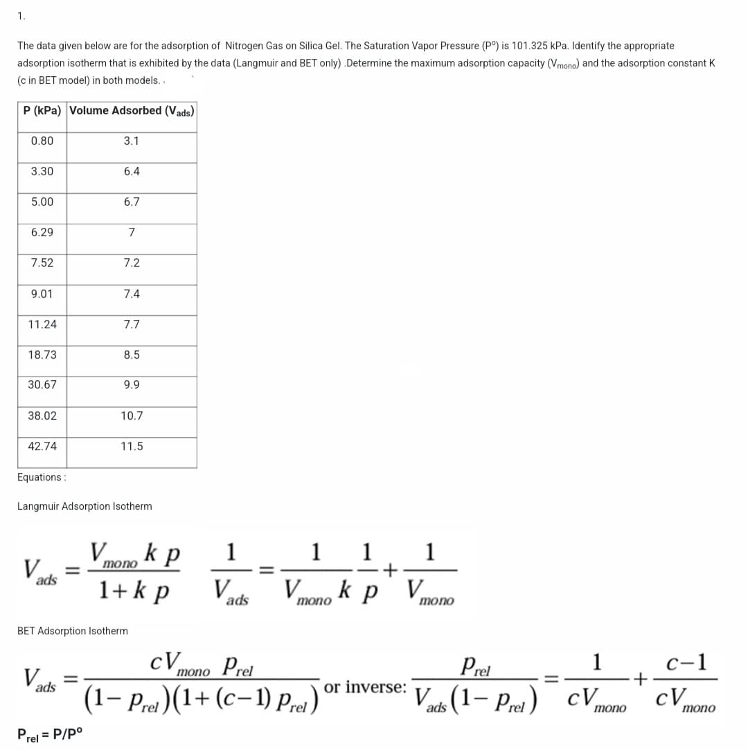 1.
The data given below are for the adsorption of Nitrogen Gas on Silica Gel. The Saturation Vapor Pressure (Pº) is 101.325 kPa. Identify the appropriate
adsorption isotherm that is exhibited by the data (Langmuir and BET only) .Determine the maximum adsorption capacity (Vmono) and the adsorption constant K
(c in BET model) in both models..
P (kPa) Volume Adsorbed (Vads)
0.80
3.1
3.30
6.4
5.00
6.7
6.29
7
7.52
7.2
9.01
7.4
11.24
7.7
18.73
8.5
30.67
9.9
38.02
10.7
42.74
11.5
Equations:
Langmuir Adsorption Isotherm
V
1
1 1 1
V
=====
+
ads
V
k p
V
ads
mono
mono
BET Adsorption Isotherm
cV
mono Prel
c-1
Vad
=
ads
or inverse:
(1-P)(1+(c-1) Prel)'
Prel= P/Pº
=
k p
V
mono
1+ k p
Prel
1
=
Vads (1-Prel) CV
mono
+
cV
mono