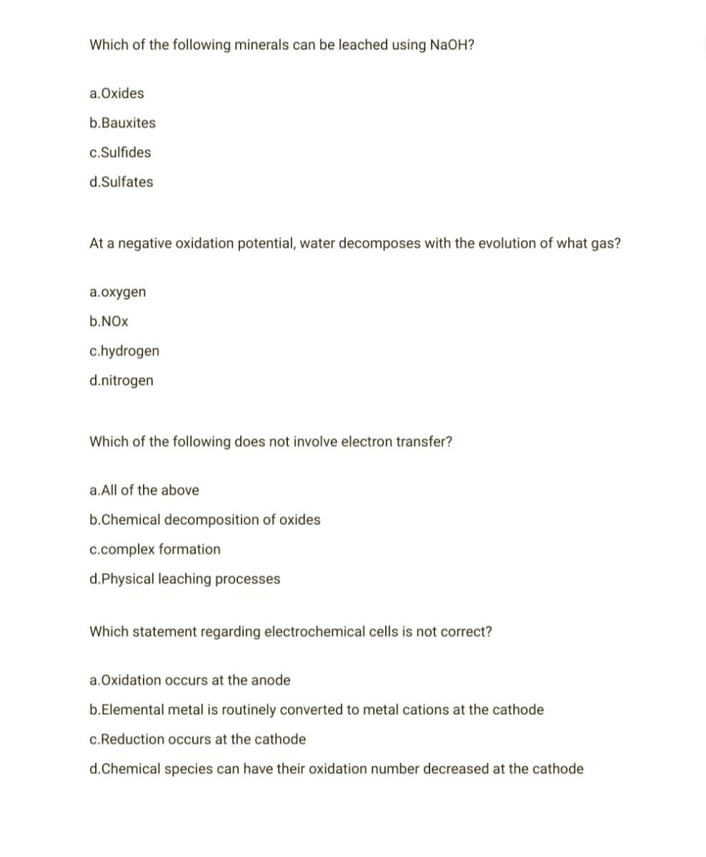 Which of the following minerals can be leached using NaOH?
a.Oxides
b.Bauxites
c.Sulfides
d.Sulfates
At a negative oxidation potential, water decomposes with the evolution of what gas?
a.oxygen
b.NOx
c.hydrogen
d.nitrogen
Which of the following does not involve electron transfer?
a. All of the above
b.Chemical decomposition of oxides
c.complex formation
d.Physical leaching processes
Which statement regarding electrochemical cells is not correct?
a.Oxidation occurs at the anode
b.Elemental metal is routinely converted to metal cations at the cathode
c.Reduction occurs at the cathode
d.Chemical species can have their oxidation number decreased at the cathode