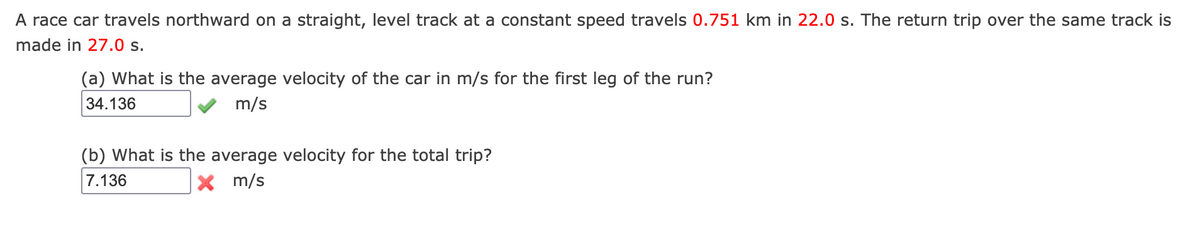 A race car travels northward on a straight, level track at a constant speed travels 0.751 km in 22.0 s. The return trip over the same track is
made in 27.0 s.
(a) What is the average velocity of the car in m/s for the first leg of the run?
34.136
m/s
(b) What is the average velocity for the total trip?
7.136
X m/s
