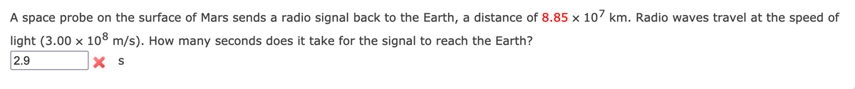 A space probe on the surface of Mars sends a radio signal back to the Earth, a distance of 8.85 × 107 km. Radio waves travel at the speed of
light (3.00 x 108 m/s). How many seconds does it take for the signal to reach the Earth?
2.9
X S
