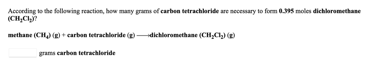 According to the following reaction, how many grams of carbon tetrachloride are necessary to form 0.395 moles dichloromethane
(CH,C2)?
methane (CHL) (g) + carbon tetrachloride (g)
→dichloromethane (CH2C12) (g)
grams carbon tetrachloride
