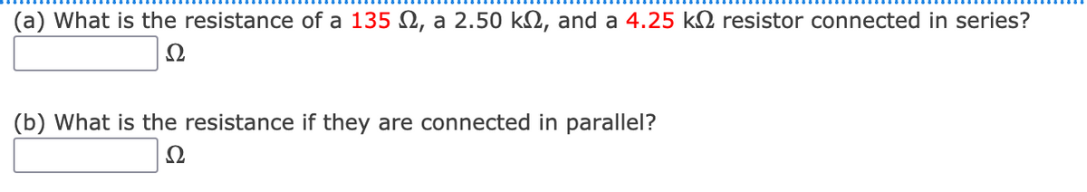 (a) What is the resistance of a 135 Q, a 2.50 k2, and a 4.25 k2 resistor connected in series?
Ω
(b) What is the resistance if they are connected in parallel?
Ω
