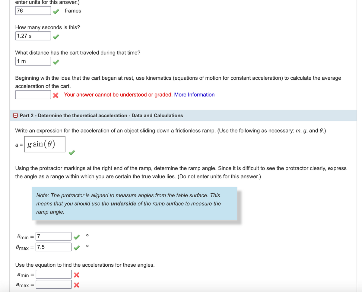 enter units for this answer.)
76
frames
How many seconds is this?
1.27 s
What distance has the cart traveled during that time?
1 m
Beginning with the idea that the cart began at rest, use kinematics (equations of motion for constant acceleration) to calculate the average
acceleration of the cart.
X Your answer cannot be understood or graded. More Information
O Part 2 - Determine the theoretical acceleration - Data and Calculations
Write an expression for the acceleration of an object sliding down a frictionless ramp. (Use the following as necessary: m, g, and 0.)
g sin(0)
a =
Using the protractor markings at the right end of the ramp, determine the ramp angle. Since it is difficult to see the protractor clearly, express
the angle as a range within which you are certain the true value lies. (Do not enter units for this answer.)
Note: The protractor is aligned to measure angles from the table surface. This
means that you should use the underside of the ramp surface to measure the
ramp angle.
Omin = 7
Omax
= 7.5
Use the equation to find the accelerations for these angles.
amin =
amax =
