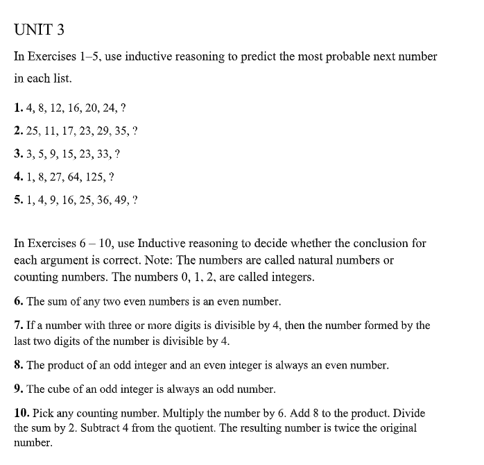 UNIT 3
In Exercises 1-5, use inductive reasoning to predict the most probable next number
in each list.
1. 4, 8, 12, 16, 20, 24, ?
2. 25, 11, 17, 23, 29, 35, ?
3. 3, 5, 9, 15, 23, 33, ?
4. 1, 8, 27, 64, 125, ?
5. 1, 4, 9, 16, 25, 36, 49, ?
In Exercises 6 – 10, use Inductive reasoning to decide whether the conclusion for
each argument is correct. Note: The numbers are called natural numbers or
counting numbers. The numbers 0, 1, 2, are called integers.
6. The sum of any two even numbers is an even number.
7. If a number with three or more digits is divisible by 4, then the number formed by the
last two digits of the number is divisible by 4.
8. The product of an odd integer and an even integer is always an even number.
9. The cube of an odd integer is always an odd number.
10. Pick any counting number. Multiply the number by 6. Add 8 to the product. Divide
the sum by 2. Subtract 4 from the quotient. The resulting number is twice the original
number.
