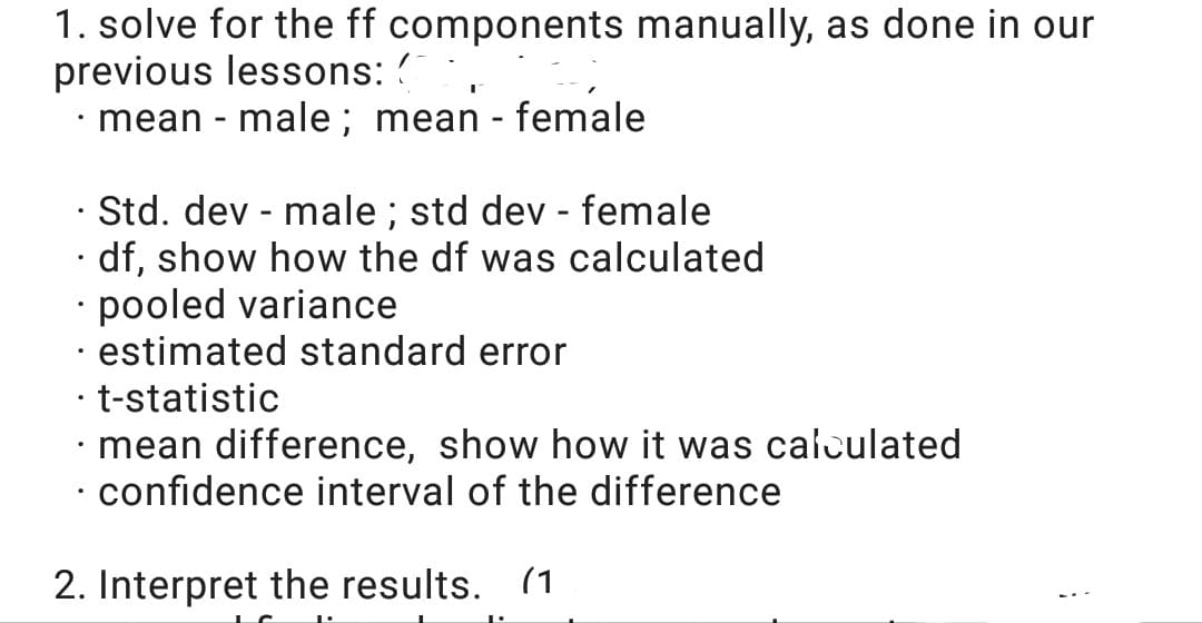 1. solve for the ff components manually, as done in our
previous lessons: ?
mean - male; mean - female
· Std. dev - male ; std dev - female
· df, show how the df was calculated
• pooled variance
· estimated standard error
· t-statistic
· mean difference, show how it was calculated
· confidence interval of the difference
2. Interpret the results. (1
