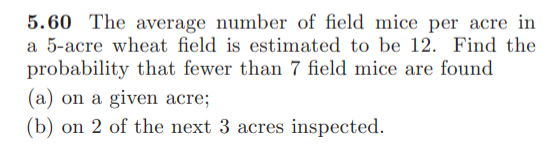 5.60 The average number of field mice per acre in
a 5-acre wheat field is estimated to be 12. Find the
probability that fewer than 7 field mice are found
(a) on a given acre;
(b) on 2 of the next 3 acres inspected.
