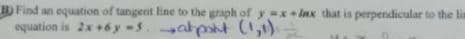 B) Find an equation of tangent line to the graph of y=x+lax that is perpendicular to the lim
atpont (1,1)
equation is 2x+6y-s.