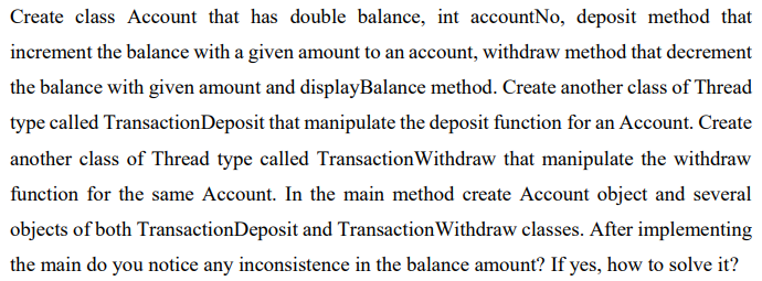 Create class Account that has double balance, int accountNo, deposit method that
increment the balance with a given amount to an account, withdraw method that decrement
the balance with given amount and displayBalance method. Create another class of Thread
type called TransactionDeposit that manipulate the deposit function for an Account. Create
another class of Thread type called Transaction Withdraw that manipulate the withdraw
function for the same Account. In the main method create Account object and several
objects of both TransactionDeposit and Transaction Withdraw classes. After implementing
the main do you notice any inconsistence in the balance amount? If yes, how to solve it?