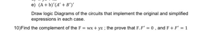 e) (A + b)'(A' + B')'
Draw logic Diagrams of the circuits that implement the original and simplified
expressions in each case.
10)Find the complement of the F = wx + yz ; the prove that F.F' = 0, and F+ F' = 1
