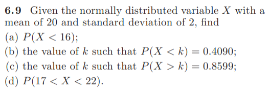 6.9 Given the normally distributed variable X with a
mean of 20 and standard deviation of 2, find
(а) Р(X < 16);
(b) the value of k such that P(X < k) = 0.4090;
(c) the value of k such that P(X > k) = 0.8599;
(d) P(17 < X < 22).
