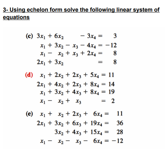 3- Using echelon form solve the following linear system of
equations
- 3x4= = 3
x₁ + 3x₂x3 - 4x4 = -12
x₁ - x₂ + x3 + 2x4 =
8
2x₁ + 3x₂
=
8
(c) 3x₁ + 6x₂
(d) x₁ + 2x₂ + 2x3 + 5x4 = 11
2x₁ + 4x₂ + 2x3 +
8x4 =
14
x₁ + 3x₂ + 4x3 + 8x4
= 19
x₁ - x₂ + x3
2
(e) x₁ +
x₂ + 2x3 +
2x₁ + 3x₂ + 6x3 +
3x₂ + 4x3 +
X1 — Х2 - X3 -
6x4 =
11
19x4 =
36
15x4 =
28
6х4 = -12