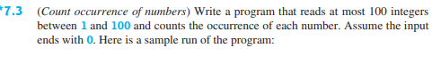 *7.3 (Count occurrence of numbers) Write a program that reads at most 100 integers
between 1 and 100 and counts the occurrence of each number. Assume the input
ends with 0. Here is a sample run of the program:
