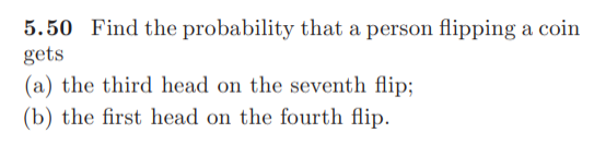 5.50 Find the probability that a person flipping a coin
gets
(a) the third head on the seventh flip;
(b) the first head on the fourth flip.
