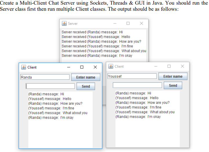 Create a Multi-Client Chat Server using Sockets, Threads & GUI in Java. You should run the
Server class first then run multiple Client classes. The output should be as follows:
Client
Randa
Server
Server received (Randa) message: Hi
Server received (Youssef) message: Hello
Server received (Randa) message: How are you?
Server received (Youssef) message: I'm fine
Server received (Youssef) message: What about you
Server received (Randa) message: I'm okay
Client
Enter name
Send
(Randa) message: Hi
(Youssef) message: Hello
(Randa) message: How are you?
(Youssef) message: I'm fine
X
(Youssef) message: What about you
(Randa) message: I'm okay
Youssef
Enter name
Send
(Randa) message: Hi
(Youssef) message: Hello
(Randa) message: How are you?
X
(Youssef) message: I'm fine
(Youssef) message: What about you
(Randa) message: I'm okay