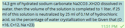 14.3 gm of hydrated sodium carbonate Na2CO3 .XH2O dissolved in
water, then the volume of the solution is completed to 1 liter, if 25
ml of this solution is neutralized by 25 ml of 0.1M of hydrochloric
acid, so the percentage of water crystallization will be given that (0
=16, C-12, Na =23)
11:51 PM