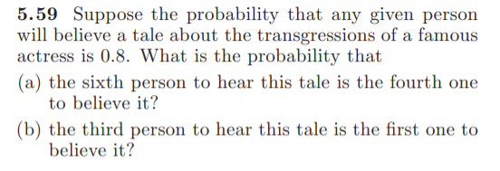 5.59 Suppose the probability that any given person
will believe a tale about the transgressions of a famous
actress is 0.8. What is the probability that
(a) the sixth person to hear this tale is the fourth one
to believe it?
(b) the third person to hear this tale is the first one to
believe it?
