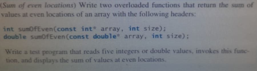 (Sum of even locations) Write two overloaded functions that return the sum of
values at even locations of an array with the following headers:
int sumOfEven (const int array, int size);
double sumOfEven (const double array, int size);
Write a test program that reads five integers or double values, invokes this func-
tion, and displays the sum of values at even locations.