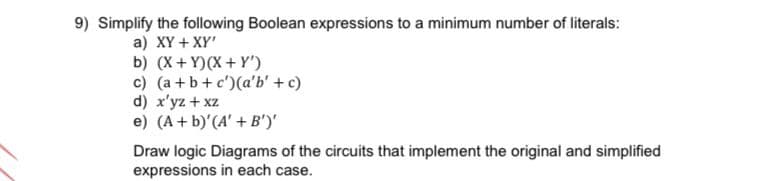 9) Simplify the following Boolean expressions to a minimum number of literals:
a) XY + XY'
b) (X+ Y)(X + Y')
c) (a +b+c')(a'b' + c)
d) x'yz + xz
e) (A + b) (A' + B')'
Draw logic Diagrams of the circuits that implement the original and simplified
expressions in each case.
