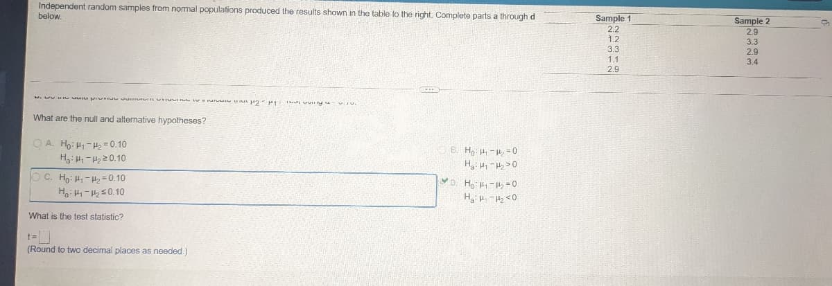 Independent random samples from normal populations produced the results shown in the table to the right. Complete parts a through d
below.
a pyy
What are the null and alternative hypotheses?
OA. Ho: H₁-H₂ = 0.10
Ha: H₁-P₂20.10
B. Ho H₁-₂0
H₂H₁ ₂0
D. H₂:1₁-11₂=0
H₂H₁-H₂ <0
C. Ho: Hi-Hy=0.10
Ha: H₁-H₂ ≤0.10
What is the test statistic?
(Round to two decimal places as needed.)
Sample 1
2.2
1.2
3.3
1.1
2.9
Sample 2
2.9
3.3
2.9
3.4