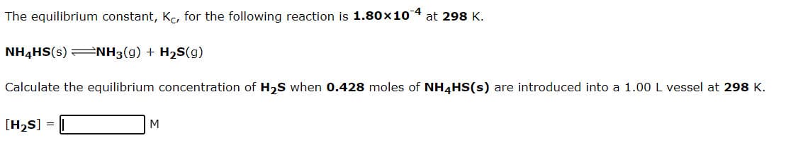 The equilibrium constant, Ko, for the following reaction is 1.80x104 at 298 K.
NH4HS(s) =NH3(g) + H2S(g)
Calculate the equilibrium concentration of H2S when 0.428 moles of NH4HS(s) are introduced into a 1.00 L vessel at 298 K.
[H2S]
