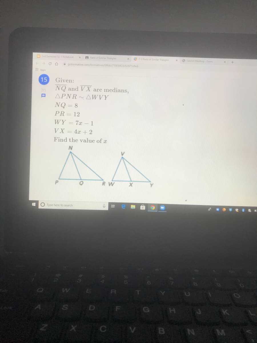 O2nd Semester-Lv. 1 Notebook
A Parts of Similar Triangles
O 7-3 Parts of Similar Triangles
O Launch Meeting Zoom
a goformative.com/formatives/5ffdcc71958103c92971dfe6
I Apps
15
Given:
NQ and VX are medians,
APNR AWVY
2/1
NQ = 8
PR= 12
WY = 7x - 1
VX = 4x + 2
Find the value of a
RW
O Type here to search
SO
GH
Lock
BN M
