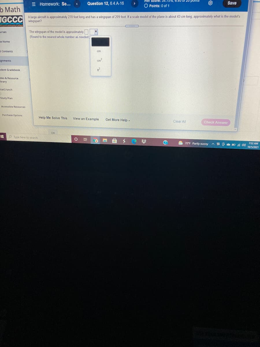 E Homework: Se...
Question 12, 6.4.A-16
O Points: 0 of 1
Save
b Math
IGCCC wingspan?
A large aircraft is approximately 278 feet long and has a wingspan of 209 feet. If a scale model of the plane is about 43 cm long, approximately what is the model's
Caat Commus Cellese
The wingspan of the model is approximately
(Round to the nearest whole number as needed.
urses
se Home
t Contents
cm.
gnments
cm2
adent Gradebook
deo & Resource
brary
StatCrunch
Study Plan
Accessible Resources
Purchase Options
Help Me Solve This
View an Example
Get More Help -
Clear All
Check Answer
OK
O Type here to search
S 70°F Partly sunny
属 d
7:52 AM
10/5/2021
