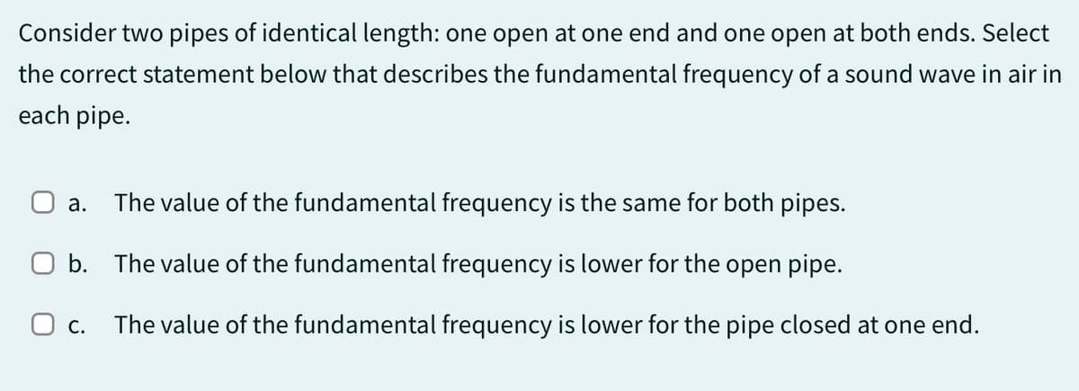 Consider two pipes of identical length: one open at one end and one open at both ends. Select
the correct statement below that describes the fundamental frequency of a sound wave in air in
each pipe.
☐ a.
The value of the fundamental frequency is the same for both pipes.
Ob. The value of the fundamental frequency is lower for the open pipe.
О с. The value of the fundamental frequency is lower for the pipe closed at one end.