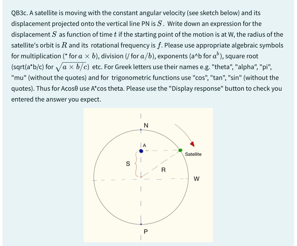 QB3c. A satellite is moving with the constant angular velocity (see sketch below) and its
displacement projected onto the vertical line PN is S. Write down an expression for the
displacement S as function of time t if the starting point of the motion is at W, the radius of the
satellite's orbit is R and its rotational frequency is f. Please use appropriate algebraic symbols
for multiplication (* for a × b), division (/ for a/b), exponents (a^b for a³), square root
(sqrt(a*b/c) for √ax b/c) etc. For Greek letters use their names e.g. "theta", "alpha", "pi",
"mu" (without the quotes) and for trigonometric functions use "cos", "tan", "sin" (without the
quotes). Thus for Acoso use A*cos theta. Please use the "Display response" button to check you
entered the answer you expect.
S
N
A
P
Satellite
R
W