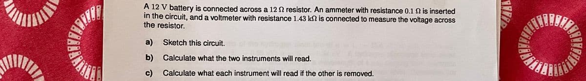 A 12 V battery is connected across a 12 resistor. An ammeter with resistance 0.1 2 is inserted
in the circuit, and a voltmeter with resistance 1.43 k2 is connected to measure the voltage across
the resistor.
a) Sketch this circuit.
b) Calculate what the two instruments will read.
c)
Calculate what each instrument will read if the other is removed.
1178