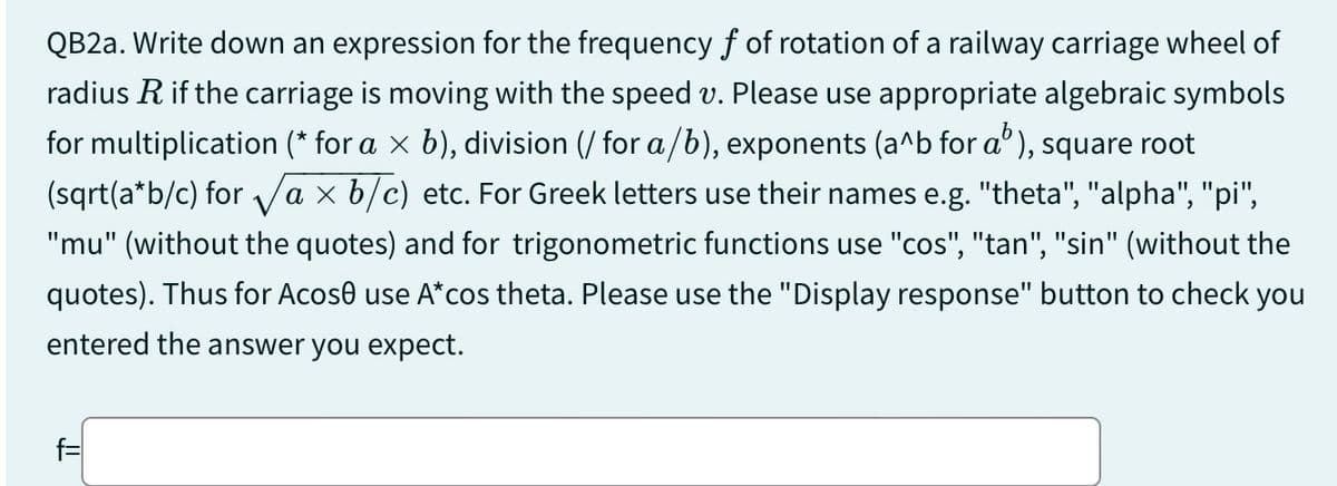 QB2a. Write down an expression for the frequency of of rotation of a railway carriage wheel of
radius R if the carriage is moving with the speed v. Please use appropriate algebraic symbols
for multiplication (* for a × b), division (/ for a/b), exponents (a^b for a³), square root
(sqrt(a*b/c) for √a × b/c) etc. For Greek letters use their names e.g. "theta", "alpha", "pi",
"mu" (without the quotes) and for trigonometric functions use "cos", "tan", "sin" (without the
quotes). Thus for Acose use A* cos theta. Please use the "Display response" button to check you
entered the answer you expect.
f=