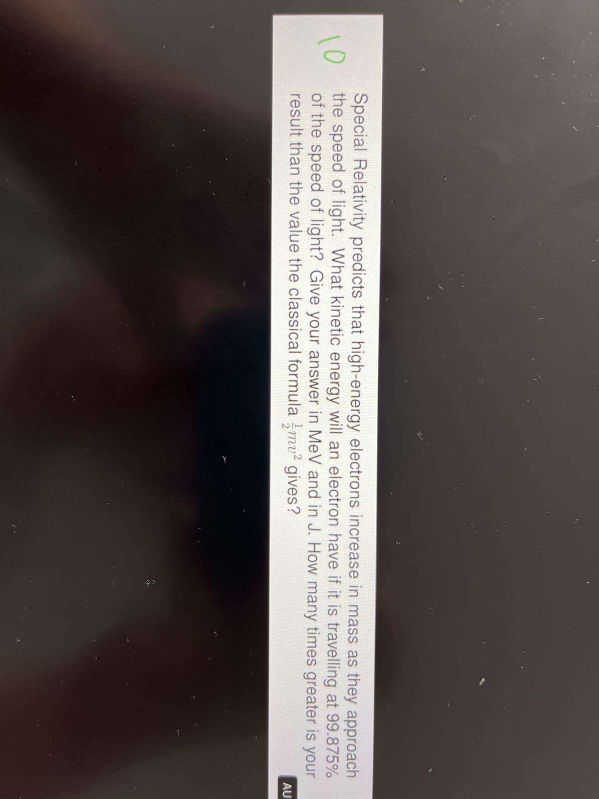 10
L
Special Relativity predicts that high-energy electrons increase in mass as they approach
the speed of light. What kinetic energy will an electron have if it is travelling at 99.875%
of the speed of light? Give your answer in MeV and in J. How many times greater is your
result than the value the classical formula mv² gives?
G
AU